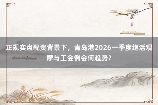 正规实盘配资背景下，青岛港2026一季度绝活观摩与工会例会何趋势？