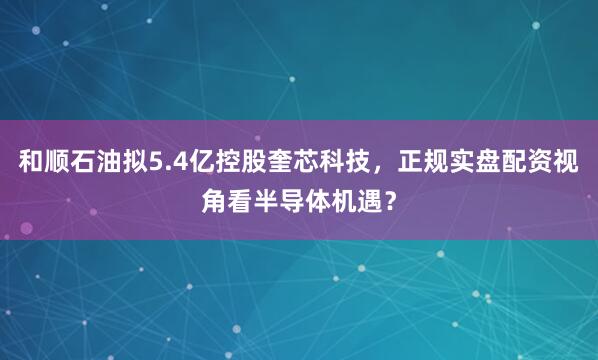 和顺石油拟5.4亿控股奎芯科技，正规实盘配资视角看半导体机遇？