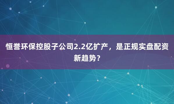 恒誉环保控股子公司2.2亿扩产，是正规实盘配资新趋势？