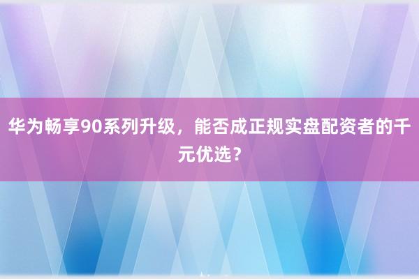 华为畅享90系列升级，能否成正规实盘配资者的千元优选？