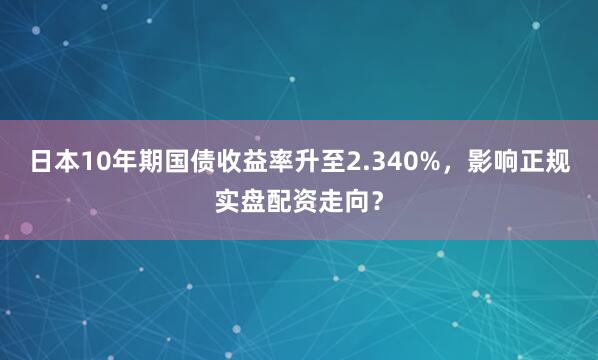 日本10年期国债收益率升至2.340%，影响正规实盘配资走向？