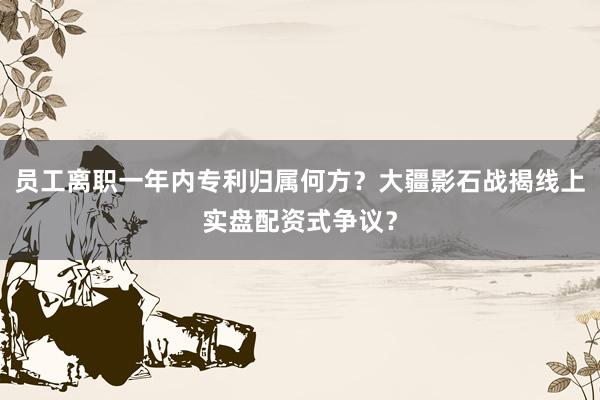 员工离职一年内专利归属何方？大疆影石战揭线上实盘配资式争议？