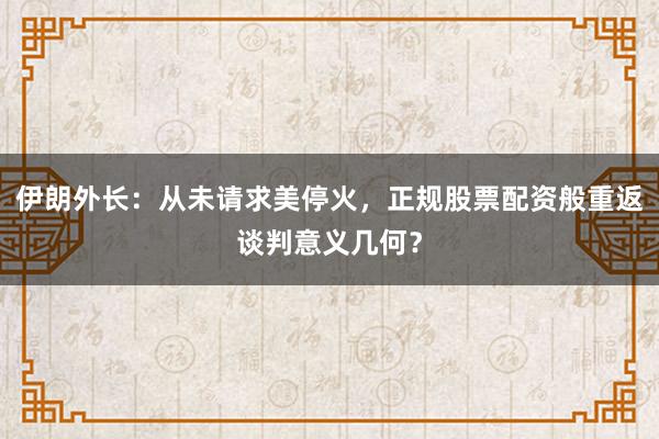 伊朗外长：从未请求美停火，正规股票配资般重返谈判意义几何？
