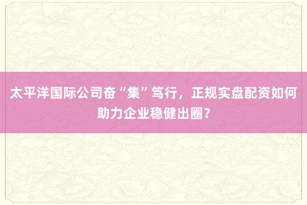 太平洋国际公司奋“集”笃行，正规实盘配资如何助力企业稳健出圈？