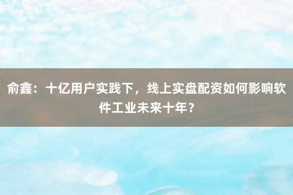 俞鑫:十亿用户实践下,线上实盘配资如何影响软件工业未来十年?
