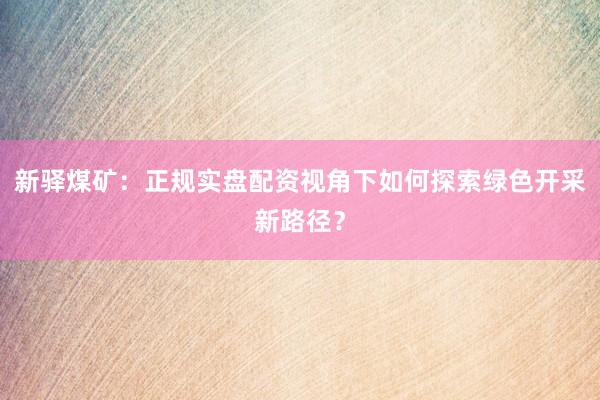 新驿煤矿:正规实盘配资视角下如何探索绿色开采新路径?