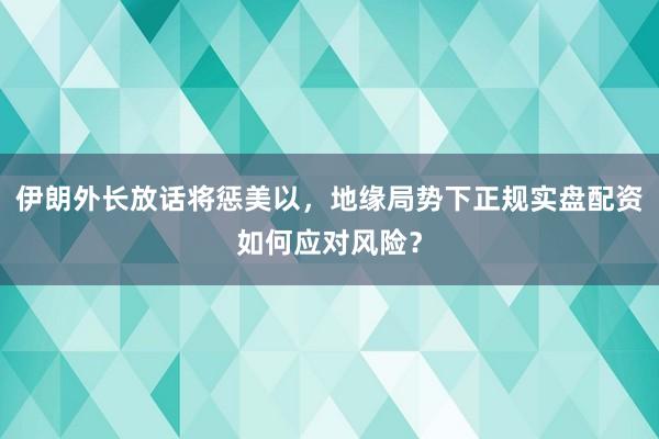 伊朗外长放话将惩美以,地缘局势下正规实盘配资如何应对风险?