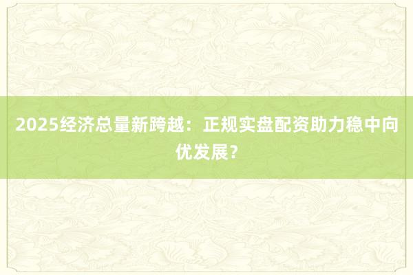 2025经济总量新跨越:正规实盘配资助力稳中向优发展?