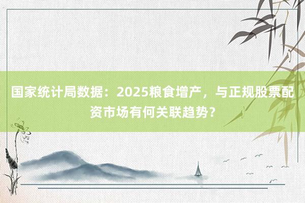 国家统计局数据：2025粮食增产，与正规股票配资市场有何关联趋势？