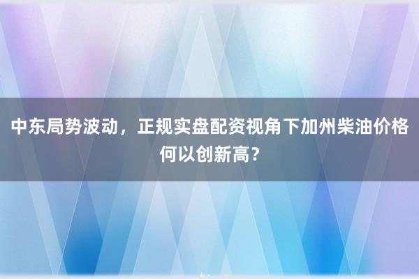 中东局势波动,正规实盘配资视角下加州柴油价格何以创新高?