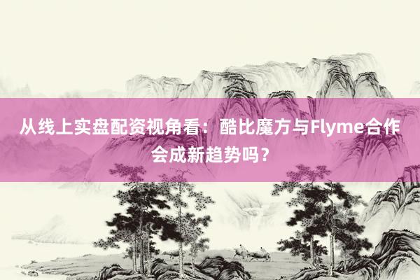 从线上实盘配资视角看：酷比魔方与Flyme合作会成新趋势吗？