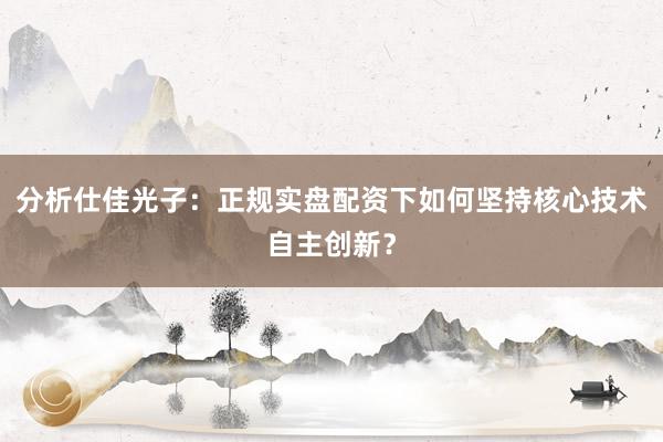 分析仕佳光子：正规实盘配资下如何坚持核心技术自主创新？