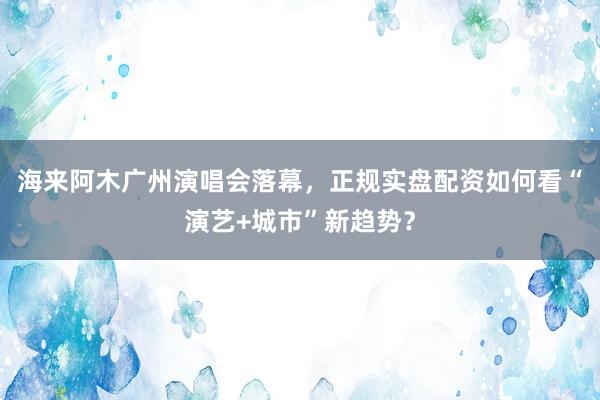 海来阿木广州演唱会落幕，正规实盘配资如何看“演艺+城市”新趋势？