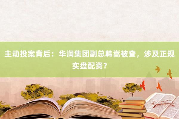 主动投案背后：华润集团副总韩嵩被查，涉及正规实盘配资？