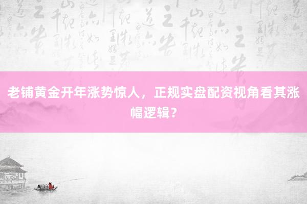 老铺黄金开年涨势惊人，正规实盘配资视角看其涨幅逻辑？