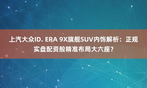 上汽大众ID. ERA 9X旗舰SUV内饰解析：正规实盘配资般精准布局大六座？