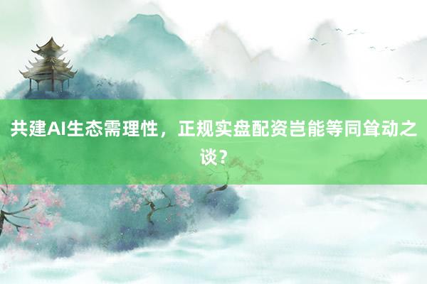共建AI生态需理性，正规实盘配资岂能等同耸动之谈？