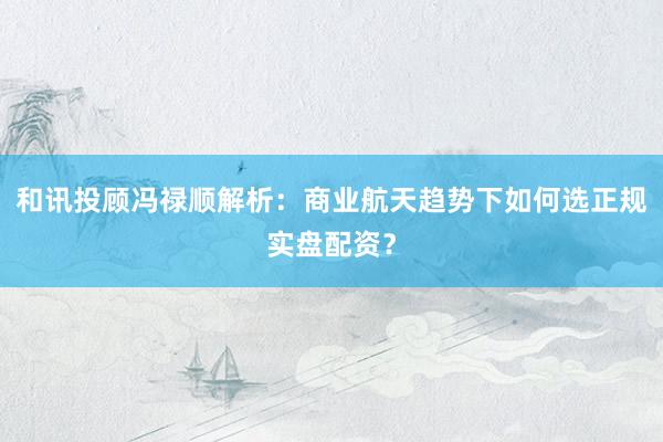 和讯投顾冯禄顺解析：商业航天趋势下如何选正规实盘配资？