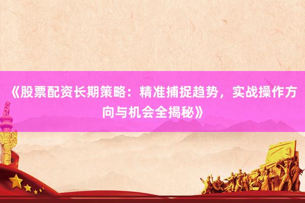 《股票配资长期策略：精准捕捉趋势，实战操作方向与机会全揭秘》