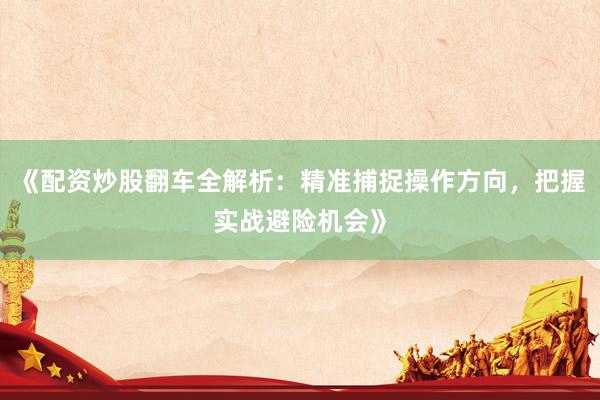 《配资炒股翻车全解析：精准捕捉操作方向，把握实战避险机会》
