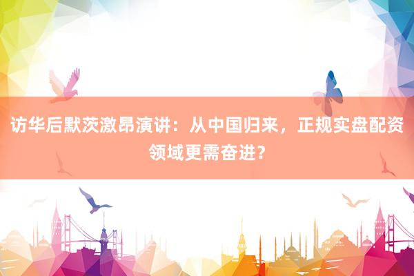 访华后默茨激昂演讲：从中国归来，正规实盘配资领域更需奋进？