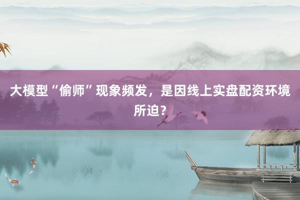 大模型“偷师”现象频发，是因线上实盘配资环境所迫？