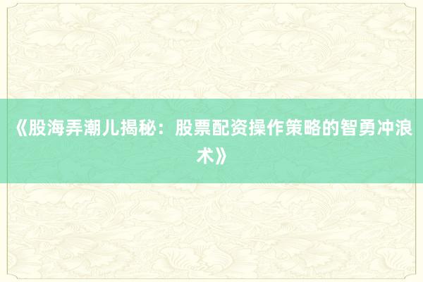 《股海弄潮儿揭秘：股票配资操作策略的智勇冲浪术》