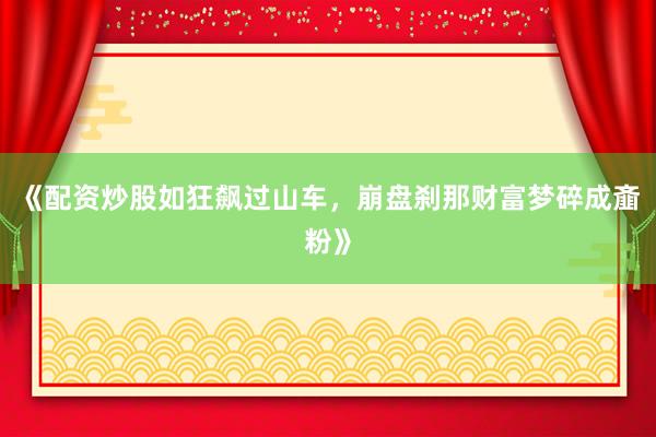 《配资炒股如狂飙过山车，崩盘刹那财富梦碎成齑粉》