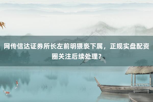 网传信达证券所长左前明猥亵下属，正规实盘配资圈关注后续处理？