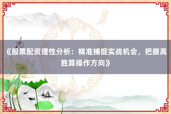 《股票配资理性分析：精准捕捉实战机会，把握高胜算操作方向》