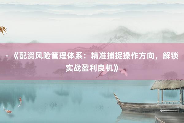 - 《配资风险管理体系：精准捕捉操作方向，解锁实战盈利良机》