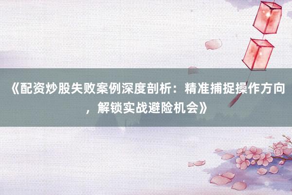 《配资炒股失败案例深度剖析：精准捕捉操作方向，解锁实战避险机会》