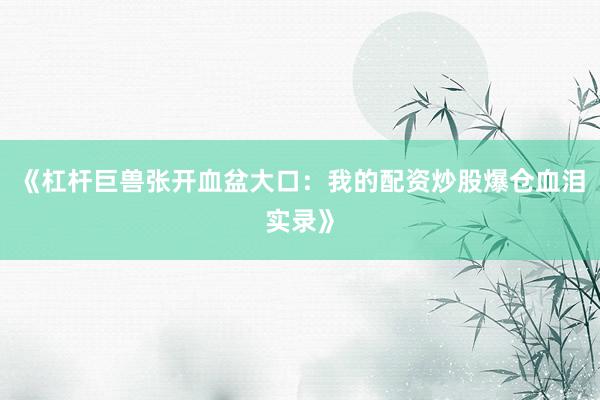 《杠杆巨兽张开血盆大口：我的配资炒股爆仓血泪实录》