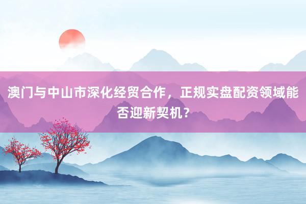 澳门与中山市深化经贸合作，正规实盘配资领域能否迎新契机？