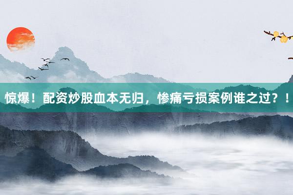 惊爆！配资炒股血本无归，惨痛亏损案例谁之过？！