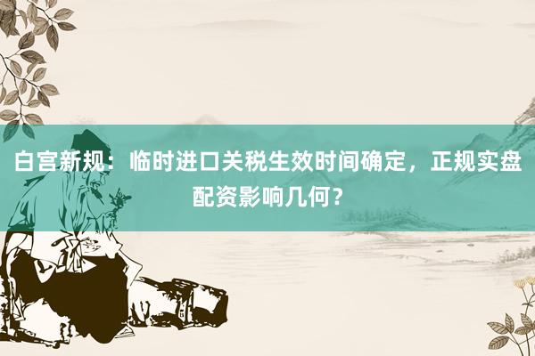 白宫新规:临时进口关税生效时间确定,正规实盘配资影响几何?