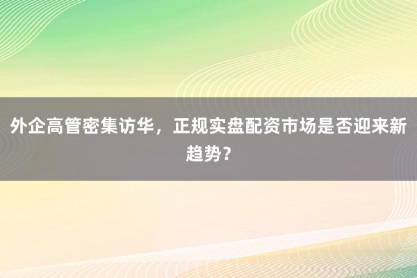外企高管密集访华，正规实盘配资市场是否迎来新趋势？
