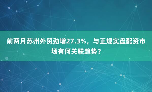 前两月苏州外贸劲增27.3%，与正规实盘配资市场有何关联趋势？