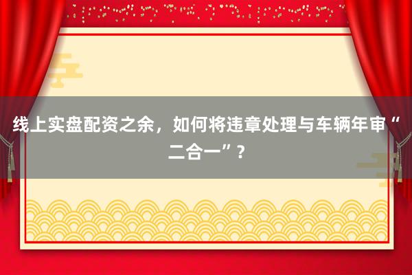 线上实盘配资之余，如何将违章处理与车辆年审“二合一”？