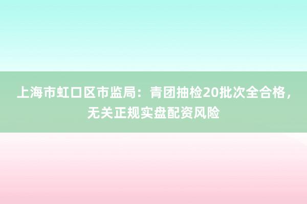 上海市虹口区市监局：青团抽检20批次全合格，无关正规实盘配资风险