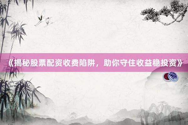 《揭秘股票配资收费陷阱,助你守住收益稳投资》
