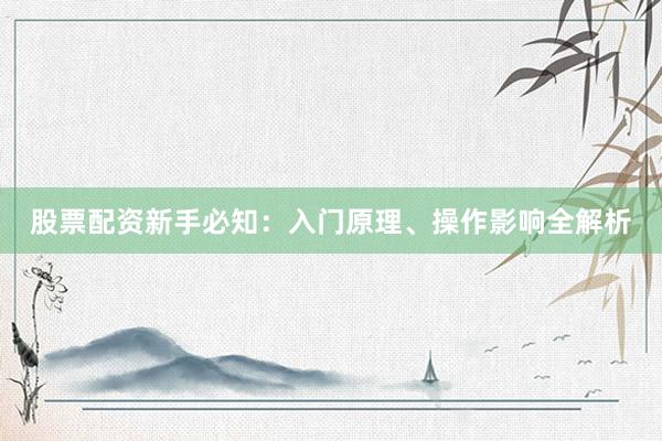 股票配资新手必知：入门原理、操作影响全解析