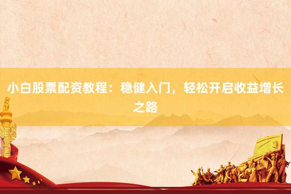 小白股票配资教程：稳健入门，轻松开启收益增长之路