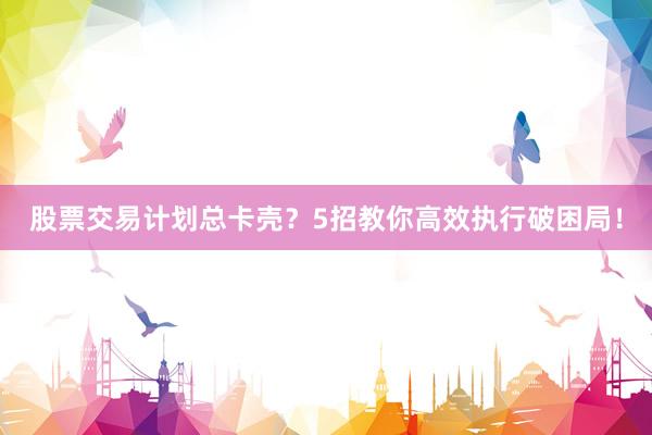 股票交易计划总卡壳？5招教你高效执行破困局！