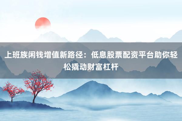 上班族闲钱增值新路径：低息股票配资平台助你轻松撬动财富杠杆