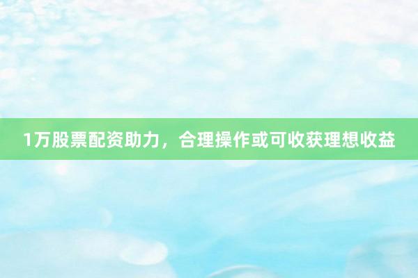 1万股票配资助力，合理操作或可收获理想收益