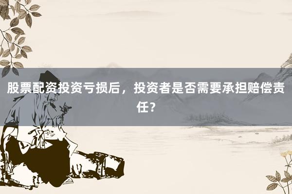 股票配资投资亏损后，投资者是否需要承担赔偿责任？
