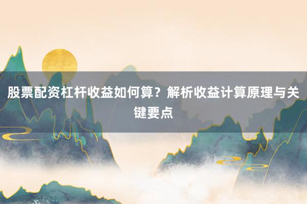 股票配资杠杆收益如何算？解析收益计算原理与关键要点