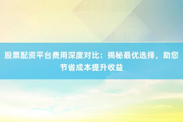 股票配资平台费用深度对比：揭秘最优选择，助您节省成本提升收益