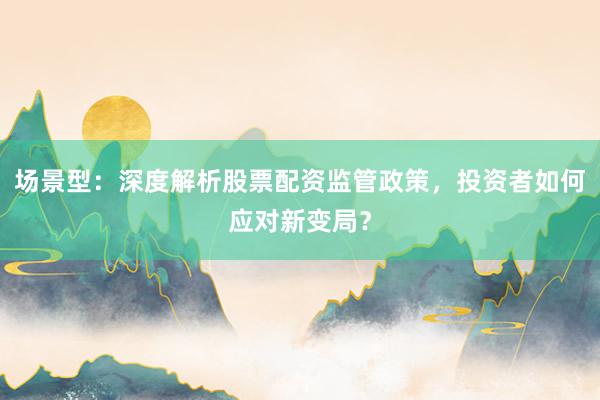 场景型：深度解析股票配资监管政策，投资者如何应对新变局？